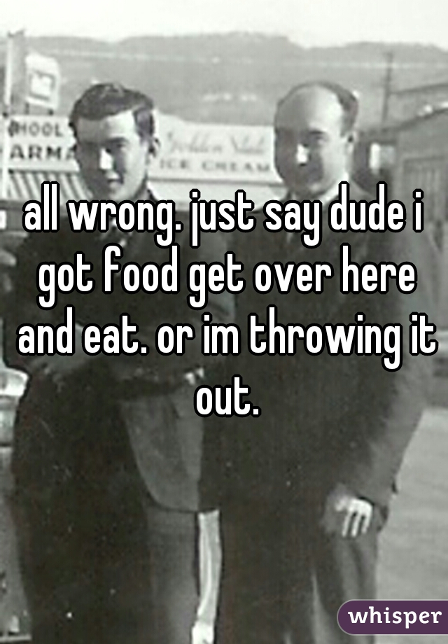 all wrong. just say dude i got food get over here and eat. or im throwing it out.