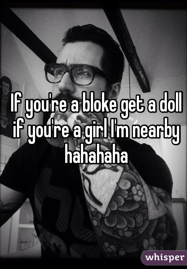 If you're a bloke get a doll if you're a girl I'm nearby hahahaha