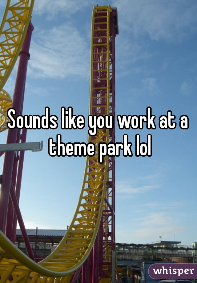 Sounds like you work at a theme park lol