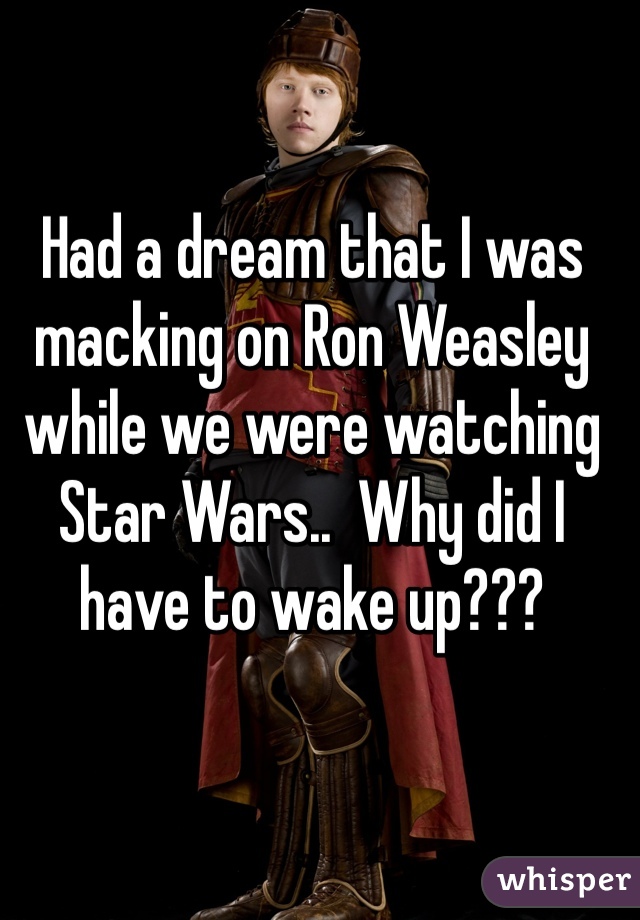 Had a dream that I was macking on Ron Weasley while we were watching Star Wars..  Why did I have to wake up???