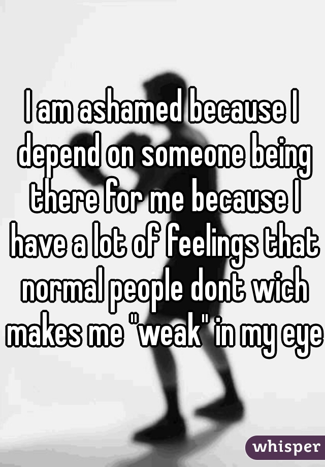 I am ashamed because I depend on someone being there for me because I have a lot of feelings that normal people dont wich makes me "weak" in my eyes