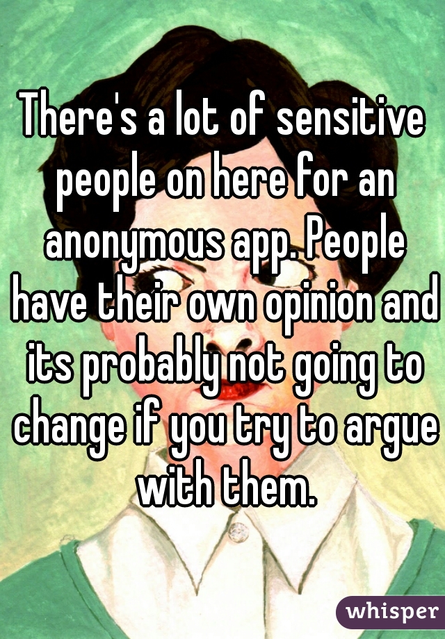 There's a lot of sensitive people on here for an anonymous app. People have their own opinion and its probably not going to change if you try to argue with them.