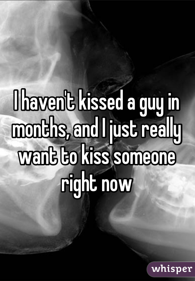 I haven't kissed a guy in months, and I just really want to kiss someone right now