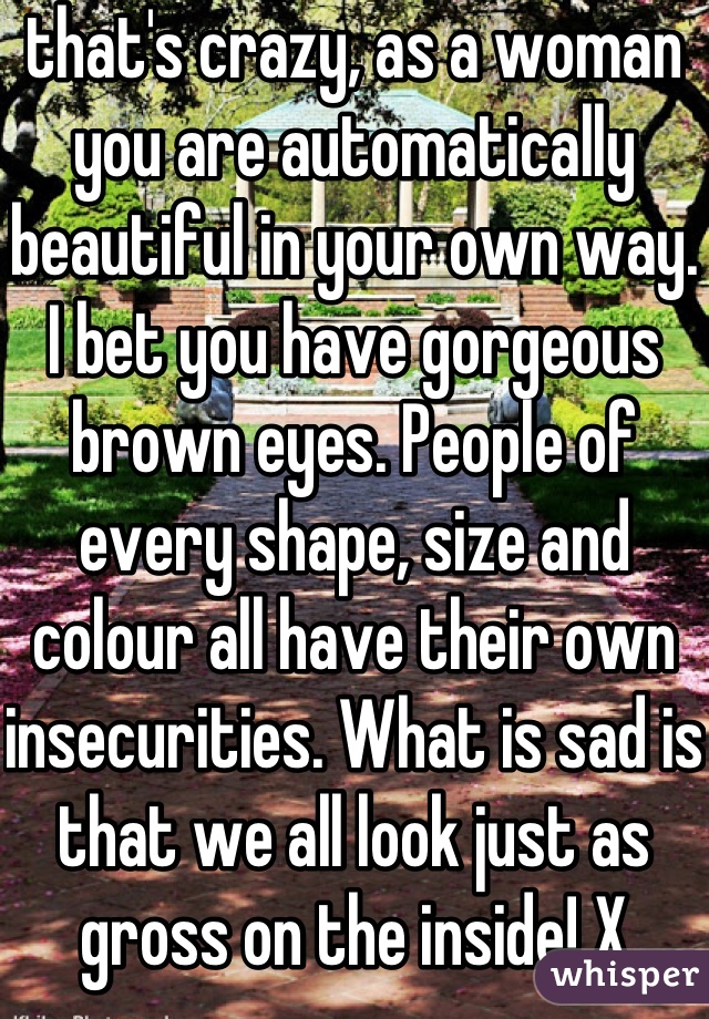 that's crazy, as a woman you are automatically beautiful in your own way. I bet you have gorgeous brown eyes. People of every shape, size and colour all have their own insecurities. What is sad is that we all look just as gross on the inside! X