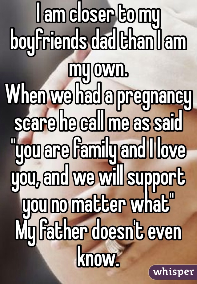 I am closer to my boyfriends dad than I am my own. 
When we had a pregnancy scare he call me as said "you are family and I love you, and we will support you no matter what"
My father doesn't even know. 