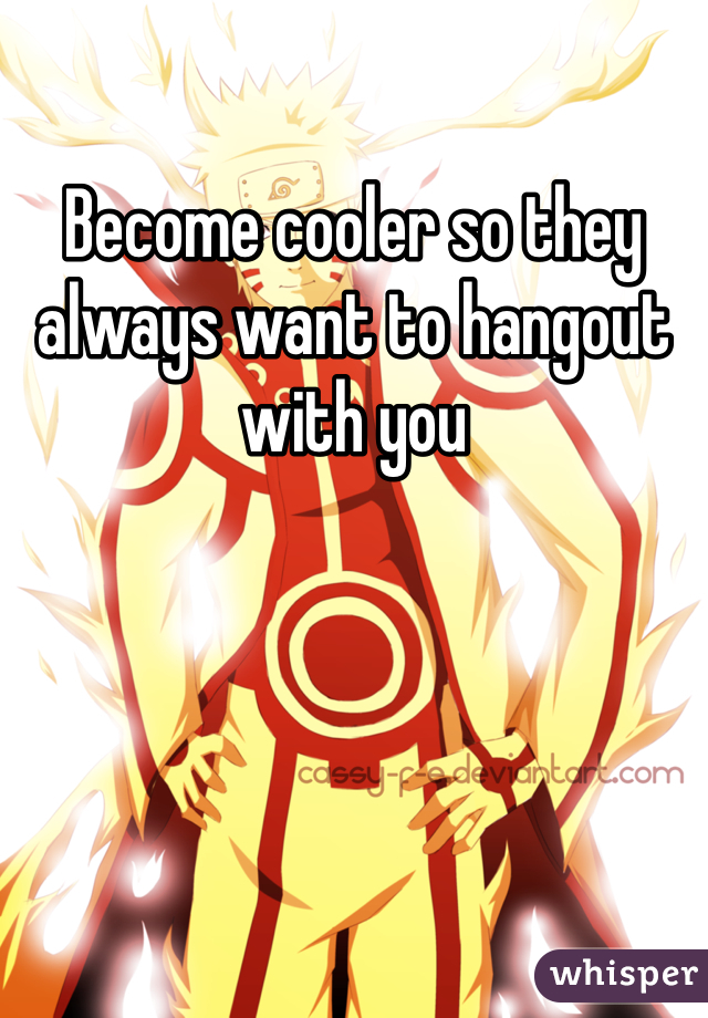 Become cooler so they always want to hangout with you