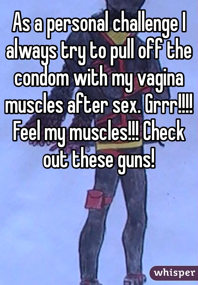 As a personal challenge I always try to pull off the condom with my vagina muscles after sex. Grrr!!!! Feel my muscles!!! Check out these guns!