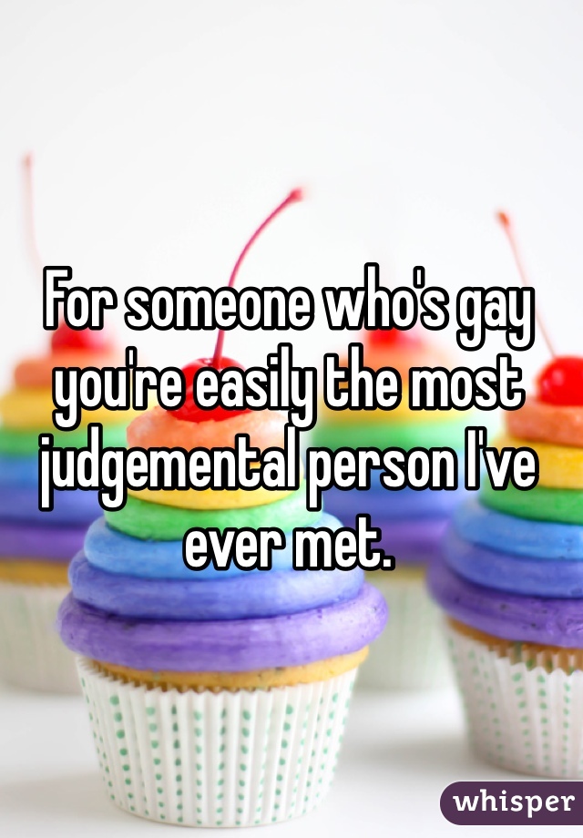 For someone who's gay you're easily the most judgemental person I've ever met.