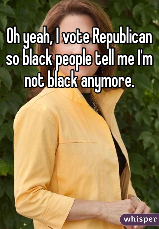 Oh yeah, I vote Republican so black people tell me I'm not black anymore. 