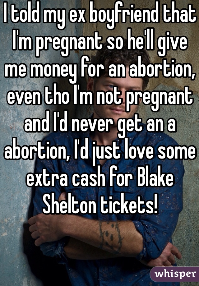 I told my ex boyfriend that I'm pregnant so he'll give me money for an abortion, even tho I'm not pregnant and I'd never get an a abortion, I'd just love some extra cash for Blake Shelton tickets!