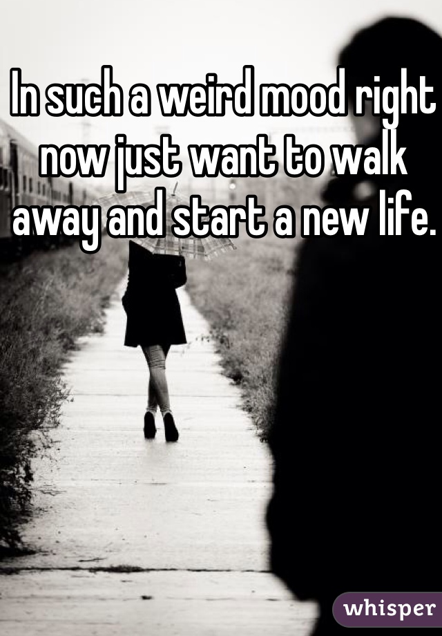 In such a weird mood right now just want to walk away and start a new life. 