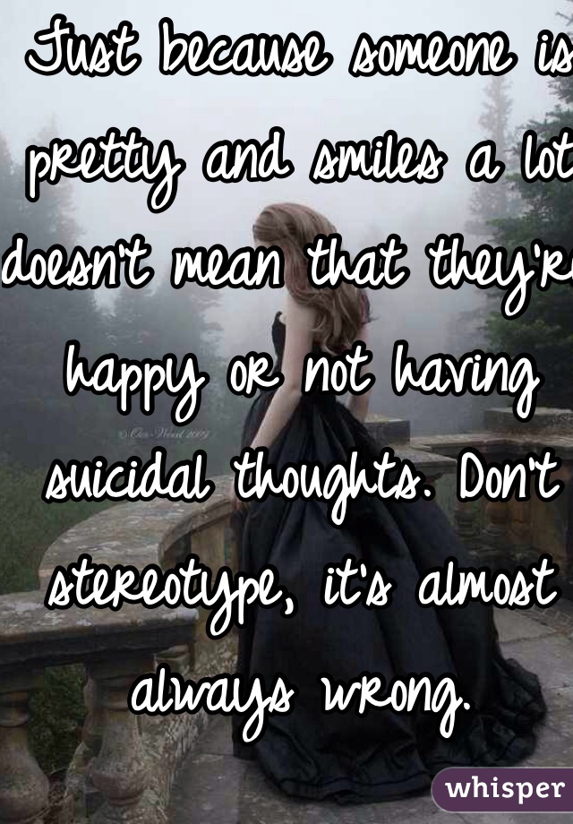 Just because someone is pretty and smiles a lot doesn't mean that they're happy or not having suicidal thoughts. Don't stereotype, it's almost always wrong. 