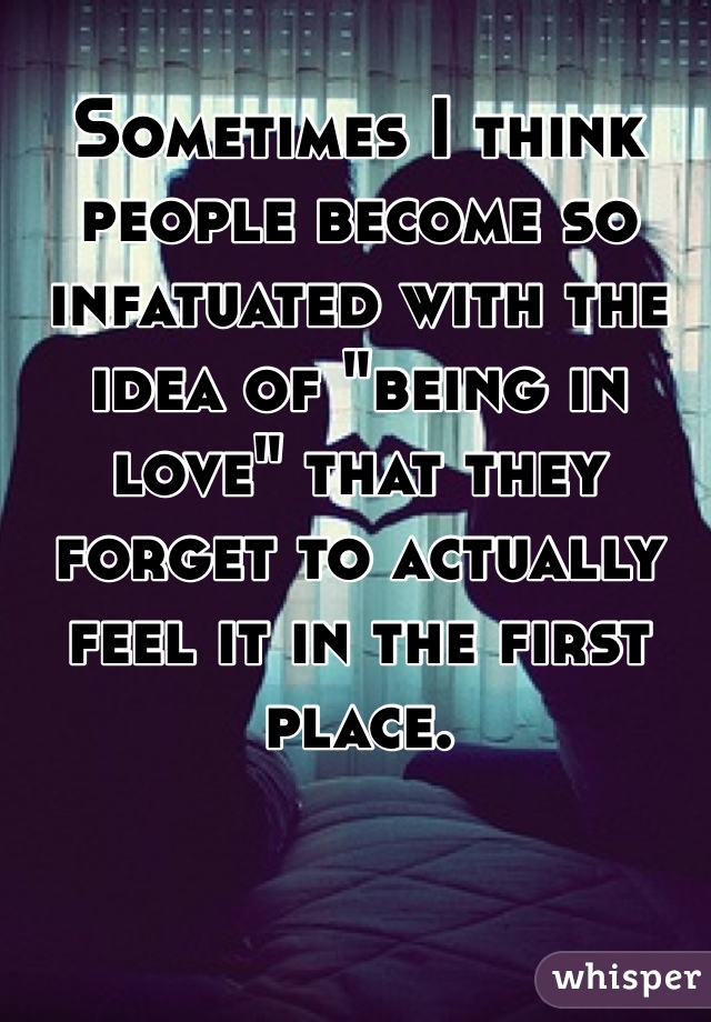 Sometimes I think people become so infatuated with the idea of "being in love" that they forget to actually feel it in the first place.