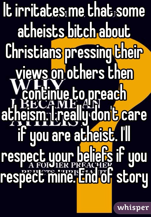 It irritates me that some atheists bitch about Christians pressing their views on others then continue to preach atheism. I really don't care if you are atheist. I'll respect your beliefs if you respect mine. End of story