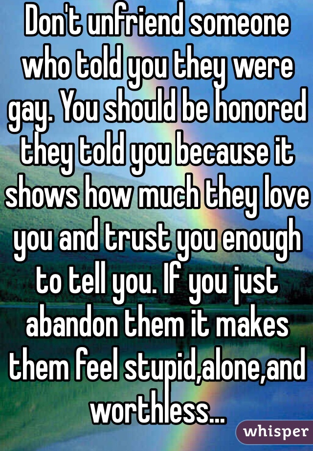 Don't unfriend someone who told you they were gay. You should be honored they told you because it shows how much they love you and trust you enough to tell you. If you just abandon them it makes them feel stupid,alone,and worthless... 