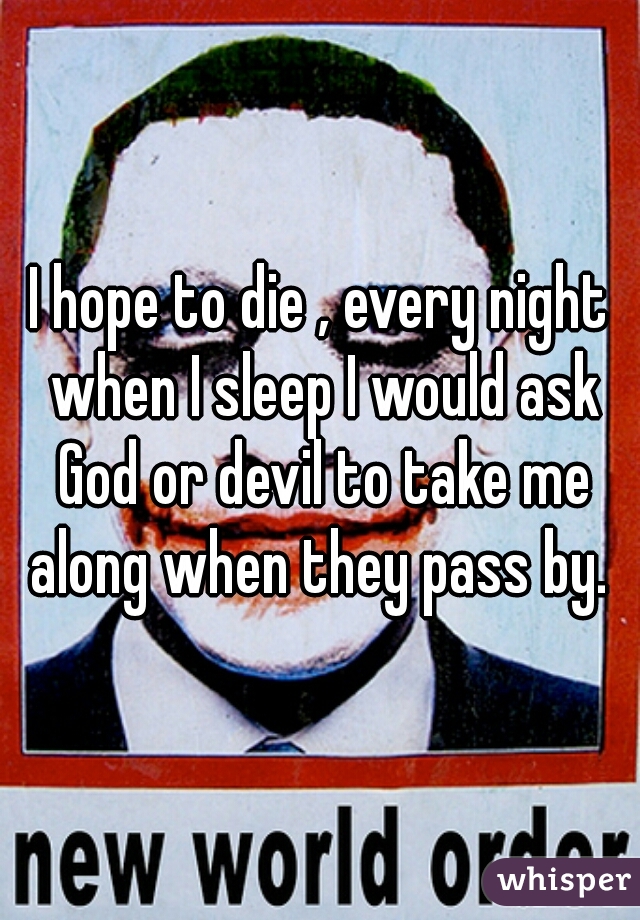 I hope to die , every night when I sleep I would ask God or devil to take me along when they pass by. 