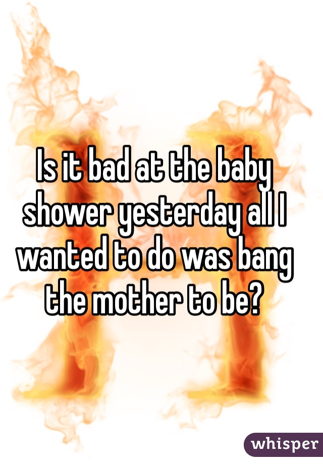 Is it bad at the baby shower yesterday all I wanted to do was bang the mother to be?