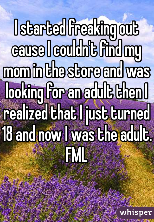 I started freaking out cause I couldn't find my mom in the store and was looking for an adult then I realized that I just turned 18 and now I was the adult. FML 
