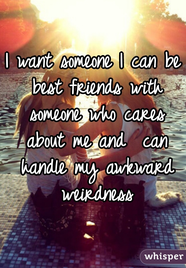 I want someone I can be best friends with someone who cares about me and  can handle my awkward weirdness