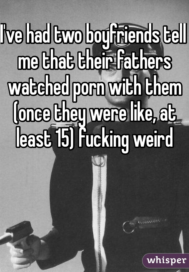 I've had two boyfriends tell me that their fathers watched porn with them (once they were like, at least 15) fucking weird 