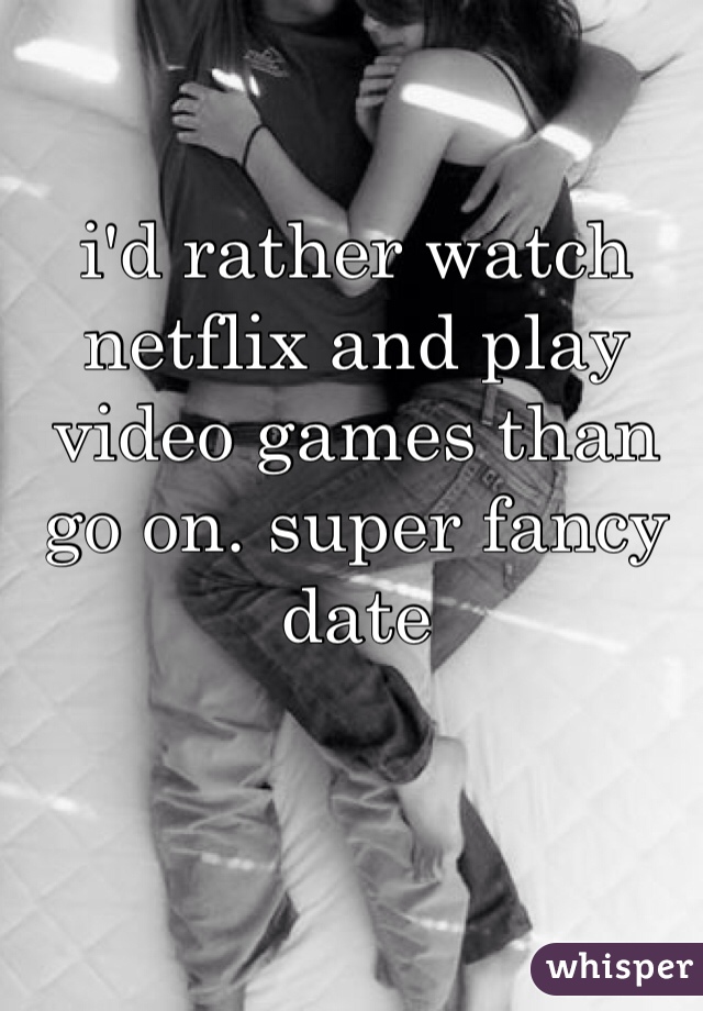 i'd rather watch netflix and play video games than go on. super fancy date