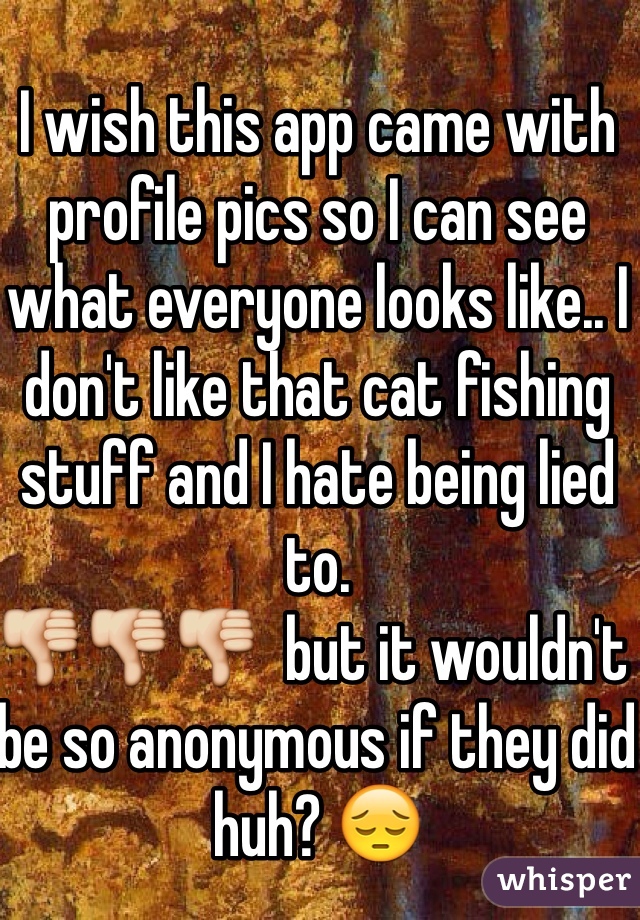 I wish this app came with profile pics so I can see what everyone looks like.. I don't like that cat fishing stuff and I hate being lied to. 
👎👎👎  but it wouldn't be so anonymous if they did huh? 😔