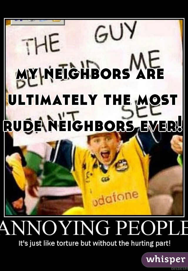 my neighbors are ultimately the most rude neighbors ever! 