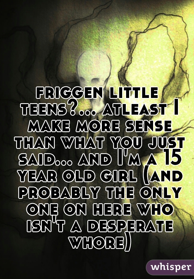 friggen little teens?... atleast I make more sense than what you just said... and I'm a 15 year old girl (and probably the only one on here who isn't a desperate whore)