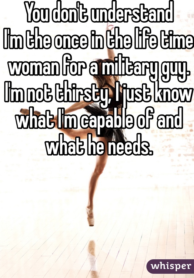 You don't understand 
I'm the once in the life time woman for a military guy.
I'm not thirsty, I just know what I'm capable of and what he needs.