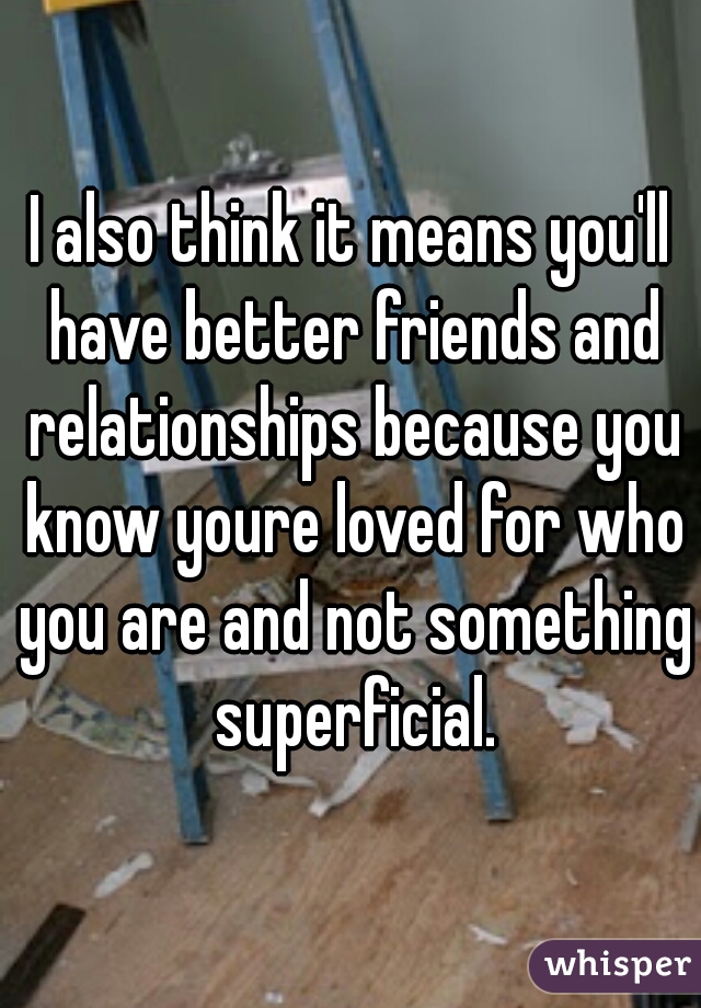 I also think it means you'll have better friends and relationships because you know youre loved for who you are and not something superficial.
