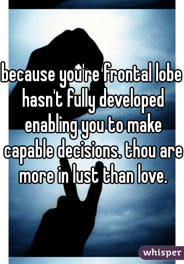 because you're frontal lobe hasn't fully developed enabling you to make capable decisions. thou are more in lust than love.