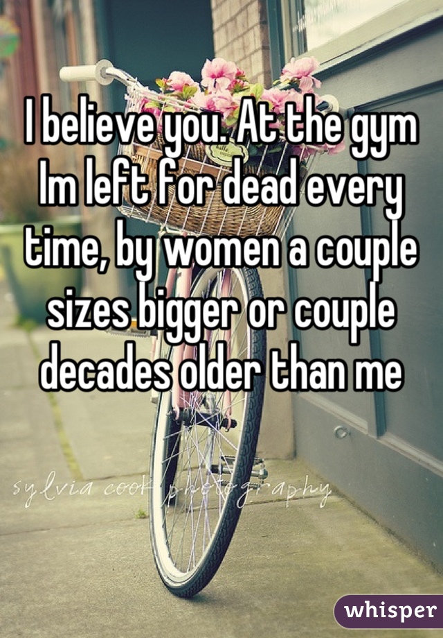 I believe you. At the gym Im left for dead every time, by women a couple sizes bigger or couple decades older than me