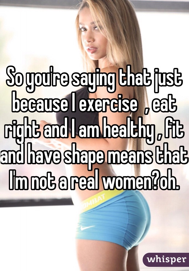 So you're saying that just because I exercise  , eat right and I am healthy , fit and have shape means that I'm not a real women?oh. 