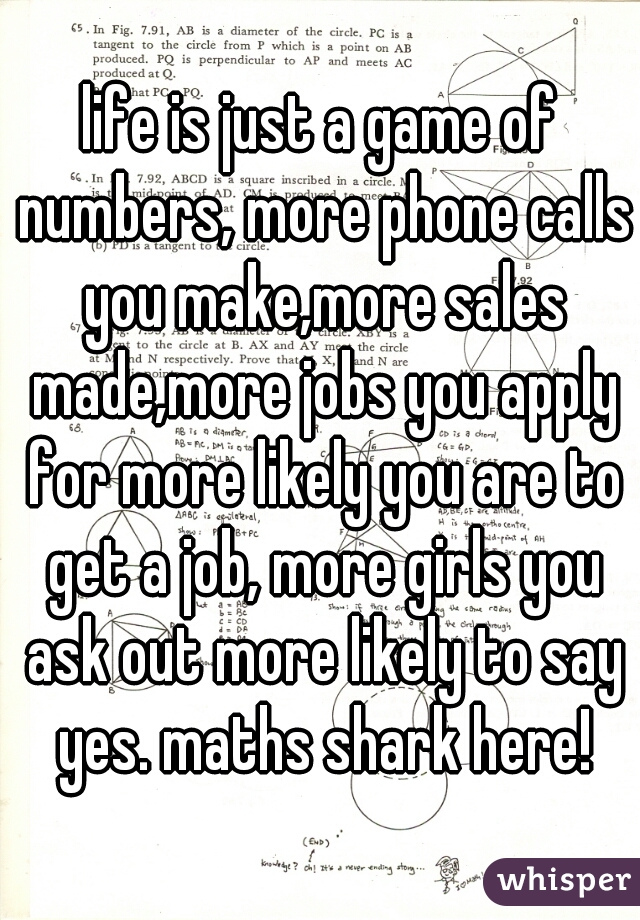 life is just a game of numbers, more phone calls you make,more sales made,more jobs you apply for more likely you are to get a job, more girls you ask out more likely to say yes. maths shark here!