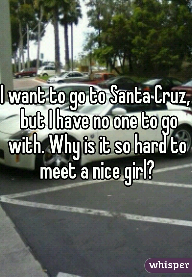 I want to go to Santa Cruz,  but I have no one to go with. Why is it so hard to meet a nice girl?