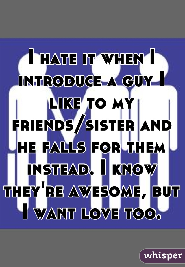 I hate it when I introduce a guy I like to my friends/sister and he falls for them instead. I know they're awesome, but I want love too.