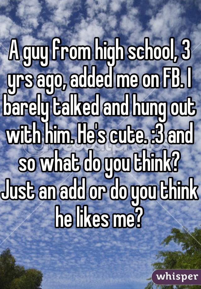 A guy from high school, 3 yrs ago, added me on FB. I barely talked and hung out with him. He's cute. :3 and so what do you think? Just an add or do you think he likes me?