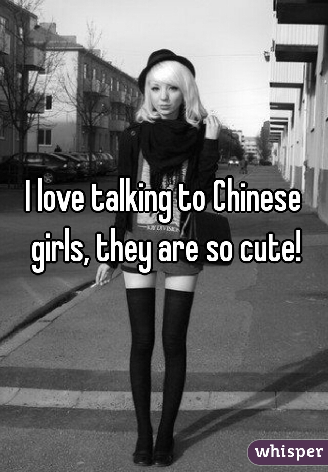I love talking to Chinese girls, they are so cute!