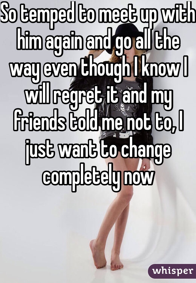 So temped to meet up with him again and go all the way even though I know I will regret it and my friends told me not to, I just want to change completely now