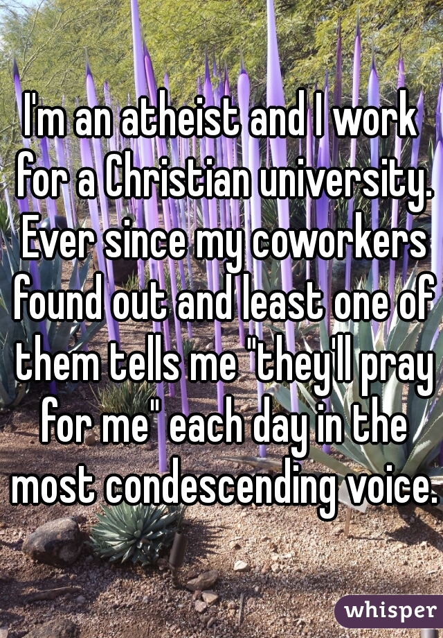 I'm an atheist and I work for a Christian university. Ever since my coworkers found out and least one of them tells me "they'll pray for me" each day in the most condescending voice.