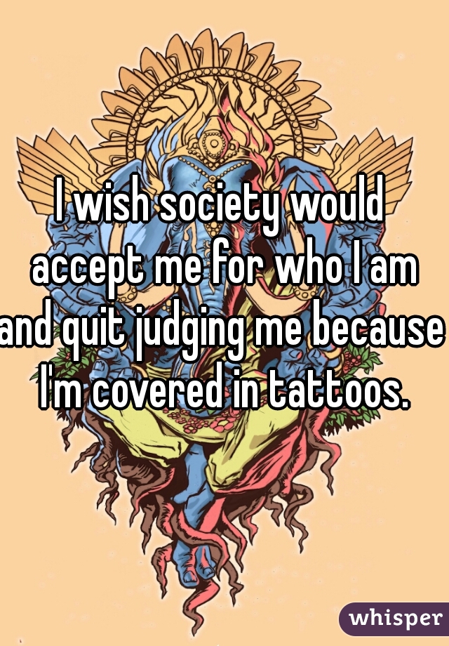 I wish society would accept me for who I am
and quit judging me because I'm covered in tattoos.