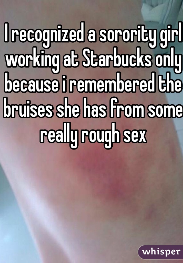 I recognized a sorority girl working at Starbucks only because i remembered the bruises she has from some really rough sex