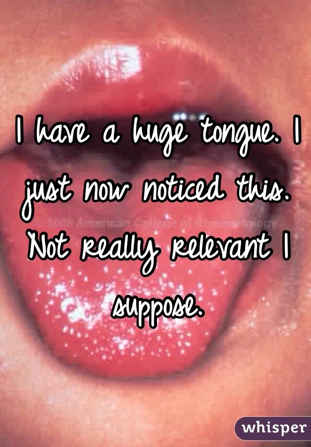 I have a huge tongue. I just now noticed this. Not really relevant I suppose.