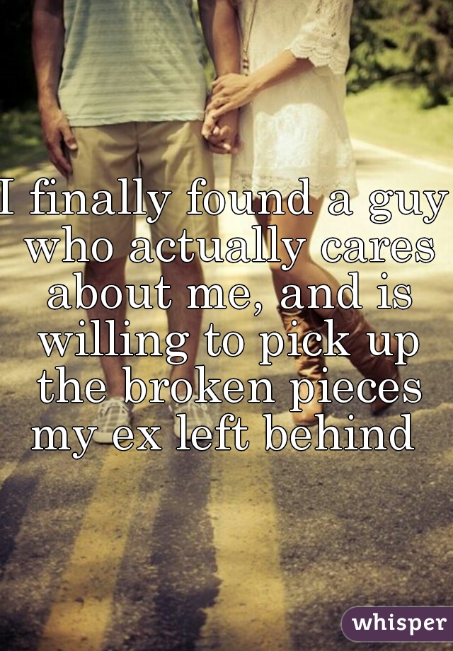 I finally found a guy who actually cares about me, and is willing to pick up the broken pieces my ex left behind 