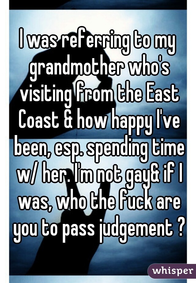 I was referring to my grandmother who's visiting from the East Coast & how happy I've been, esp. spending time w/ her. I'm not gay& if I was, who the fuck are you to pass judgement ?