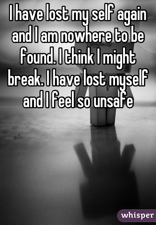 I have lost my self again and I am nowhere to be found. I think I might break. I have lost myself and I feel so unsafe