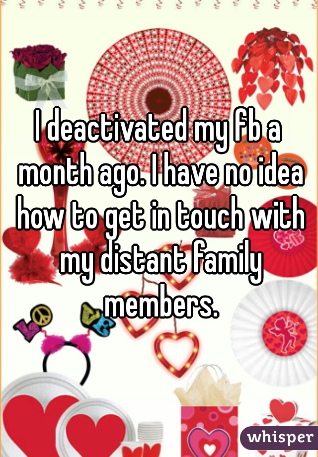 I deactivated my fb a month ago. I have no idea how to get in touch with my distant family members.