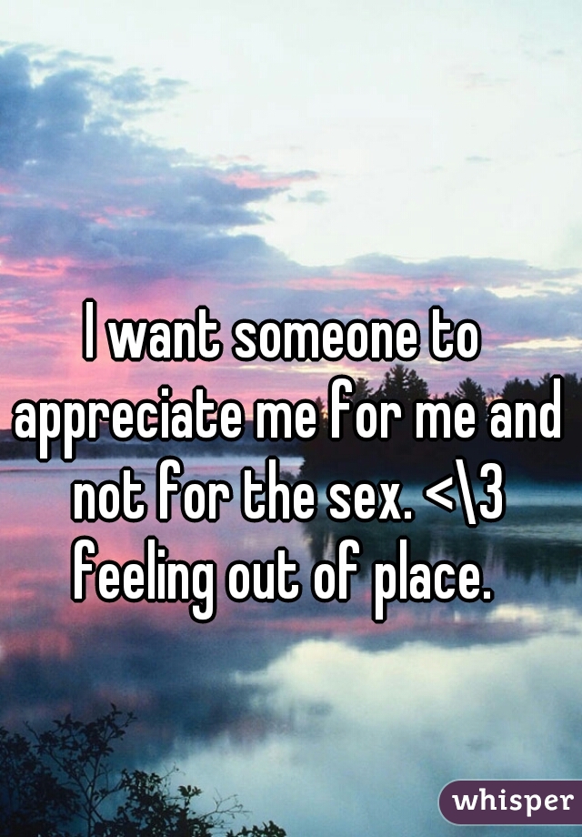 I want someone to appreciate me for me and not for the sex. <\3 feeling out of place. 
  