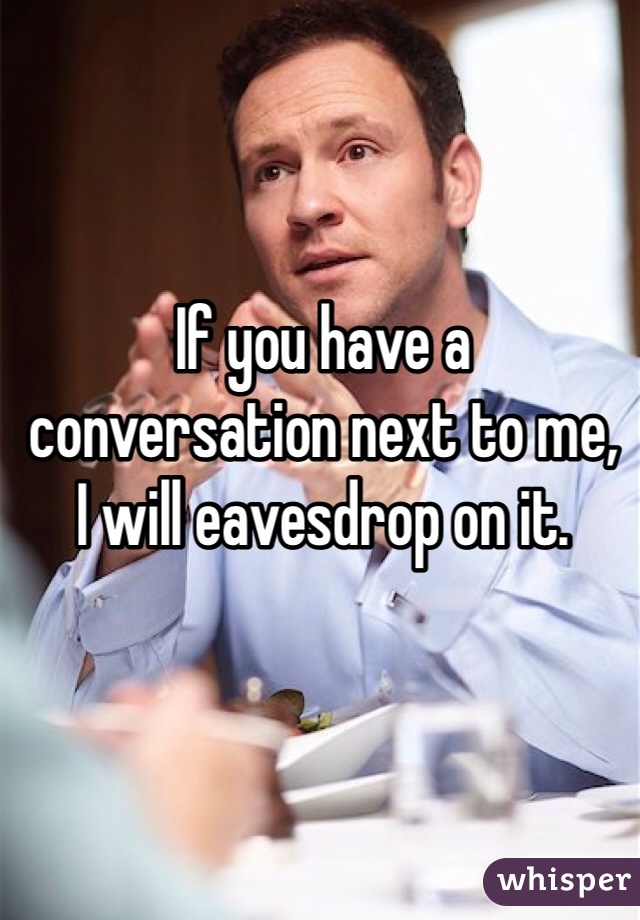 If you have a
conversation next to me,
I will eavesdrop on it.