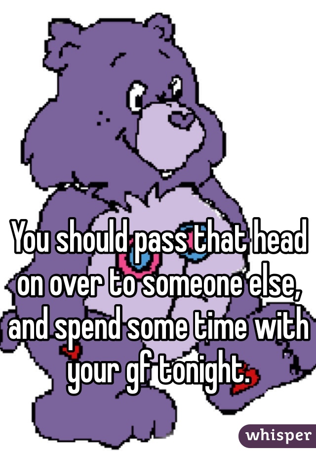 You should pass that head on over to someone else, and spend some time with your gf tonight. 